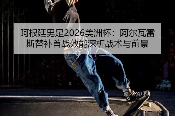 阿根廷男足2026美洲杯：阿尔瓦雷斯替补首战效能深析战术与前景